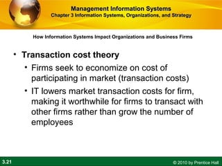 3.21 © 2010 by Prentice Hall
How Information Systems Impact Organizations and Business Firms
Management Information SystemsManagement Information Systems
Chapter 3 Information Systems, Organizations, and StrategyChapter 3 Information Systems, Organizations, and Strategy
• Transaction cost theory
• Firms seek to economize on cost of
participating in market (transaction costs)
• IT lowers market transaction costs for firm,
making it worthwhile for firms to transact with
other firms rather than grow the number of
employees
 