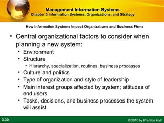 3.30 © 2010 by Prentice Hall
How Information Systems Impact Organizations and Business Firms
Management Information SystemsManagement Information Systems
Chapter 3 Information Systems, Organizations, and StrategyChapter 3 Information Systems, Organizations, and Strategy
• Central organizational factors to consider when
planning a new system:
• Environment
• Structure
• Hierarchy, specialization, routines, business processes
• Culture and politics
• Type of organization and style of leadership
• Main interest groups affected by system; attitudes of
end users
• Tasks, decisions, and business processes the system
will assist
 