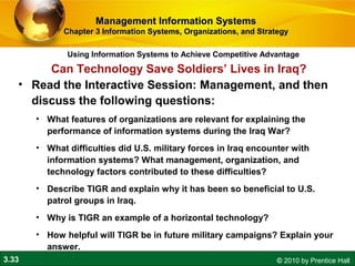 3.33 © 2010 by Prentice Hall
Using Information Systems to Achieve Competitive Advantage
Management Information SystemsManagement Information Systems
Chapter 3 Information Systems, Organizations, and StrategyChapter 3 Information Systems, Organizations, and Strategy
• Read the Interactive Session: Management, and then
discuss the following questions:
• What features of organizations are relevant for explaining the
performance of information systems during the Iraq War?
• What difficulties did U.S. military forces in Iraq encounter with
information systems? What management, organization, and
technology factors contributed to these difficulties?
• Describe TIGR and explain why it has been so beneficial to U.S.
patrol groups in Iraq.
• Why is TIGR an example of a horizontal technology?
• How helpful will TIGR be in future military campaigns? Explain your
answer.
Can Technology Save Soldiers’ Lives in Iraq?
 