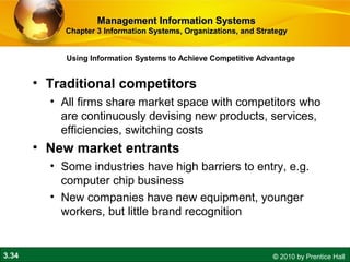3.34 © 2010 by Prentice Hall
• Traditional competitors
• All firms share market space with competitors who
are continuously devising new products, services,
efficiencies, switching costs
• New market entrants
• Some industries have high barriers to entry, e.g.
computer chip business
• New companies have new equipment, younger
workers, but little brand recognition
Using Information Systems to Achieve Competitive Advantage
Management Information SystemsManagement Information Systems
Chapter 3 Information Systems, Organizations, and StrategyChapter 3 Information Systems, Organizations, and Strategy
 