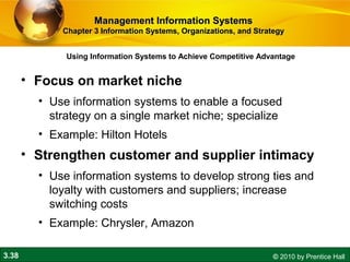3.38 © 2010 by Prentice Hall
• Focus on market niche
• Use information systems to enable a focused
strategy on a single market niche; specialize
• Example: Hilton Hotels
• Strengthen customer and supplier intimacy
• Use information systems to develop strong ties and
loyalty with customers and suppliers; increase
switching costs
• Example: Chrysler, Amazon
Using Information Systems to Achieve Competitive Advantage
Management Information SystemsManagement Information Systems
Chapter 3 Information Systems, Organizations, and StrategyChapter 3 Information Systems, Organizations, and Strategy
 