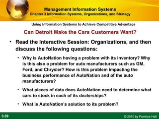 3.39 © 2010 by Prentice Hall
Using Information Systems to Achieve Competitive Advantage
Management Information SystemsManagement Information Systems
Chapter 3 Information Systems, Organizations, and StrategyChapter 3 Information Systems, Organizations, and Strategy
• Read the Interactive Session: Organizations, and then
discuss the following questions:
• Why is AutoNation having a problem with its inventory? Why
is this also a problem for auto manufacturers such as GM,
Ford, and Chrysler? How is this problem impacting the
business performance of AutoNation and of the auto
manufacturers?
• What pieces of data does AutoNation need to determine what
cars to stock in each of its dealerships?
• What is AutoNation’s solution to its problem?
Can Detroit Make the Cars Customers Want?
 