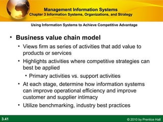 3.41 © 2010 by Prentice Hall
• Business value chain model
• Views firm as series of activities that add value to
products or services
• Highlights activities where competitive strategies can
best be applied
• Primary activities vs. support activities
• At each stage, determine how information systems
can improve operational efficiency and improve
customer and supplier intimacy
• Utilize benchmarking, industry best practices
Using Information Systems to Achieve Competitive Advantage
Management Information SystemsManagement Information Systems
Chapter 3 Information Systems, Organizations, and StrategyChapter 3 Information Systems, Organizations, and Strategy
 