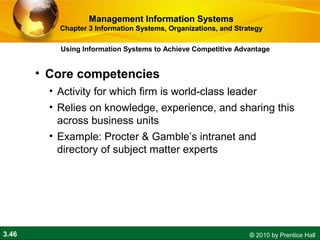 3.46 © 2010 by Prentice Hall
• Core competencies
• Activity for which firm is world-class leader
• Relies on knowledge, experience, and sharing this
across business units
• Example: Procter & Gamble’s intranet and
directory of subject matter experts
Using Information Systems to Achieve Competitive Advantage
Management Information SystemsManagement Information Systems
Chapter 3 Information Systems, Organizations, and StrategyChapter 3 Information Systems, Organizations, and Strategy
 