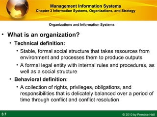 3.7 © 2010 by Prentice Hall
Organizations and Information Systems
• What is an organization?
• Technical definition:
• Stable, formal social structure that takes resources from
environment and processes them to produce outputs
• A formal legal entity with internal rules and procedures, as
well as a social structure
• Behavioral definition:
• A collection of rights, privileges, obligations, and
responsibilities that is delicately balanced over a period of
time through conflict and conflict resolution
Management Information SystemsManagement Information Systems
Chapter 3 Information Systems, Organizations, and StrategyChapter 3 Information Systems, Organizations, and Strategy
 