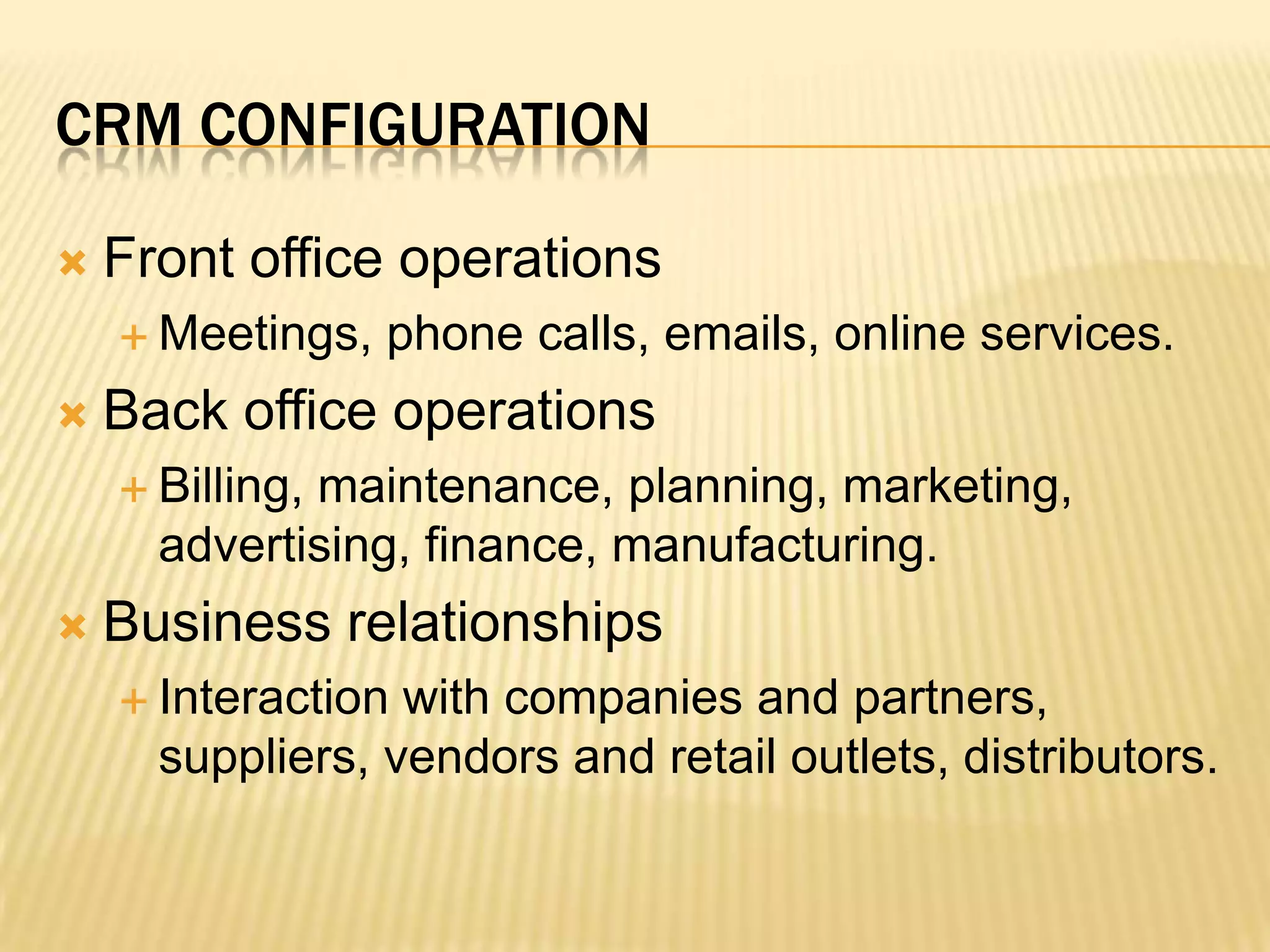 Crm configurationFront office operationsMeetings, phone calls, emails, online services.Back office operationsBilling, maintenance, planning, marketing, advertising, finance, manufacturing.Business relationshipsInteraction with companies and partners, suppliers, vendors and retail outlets, distributors.