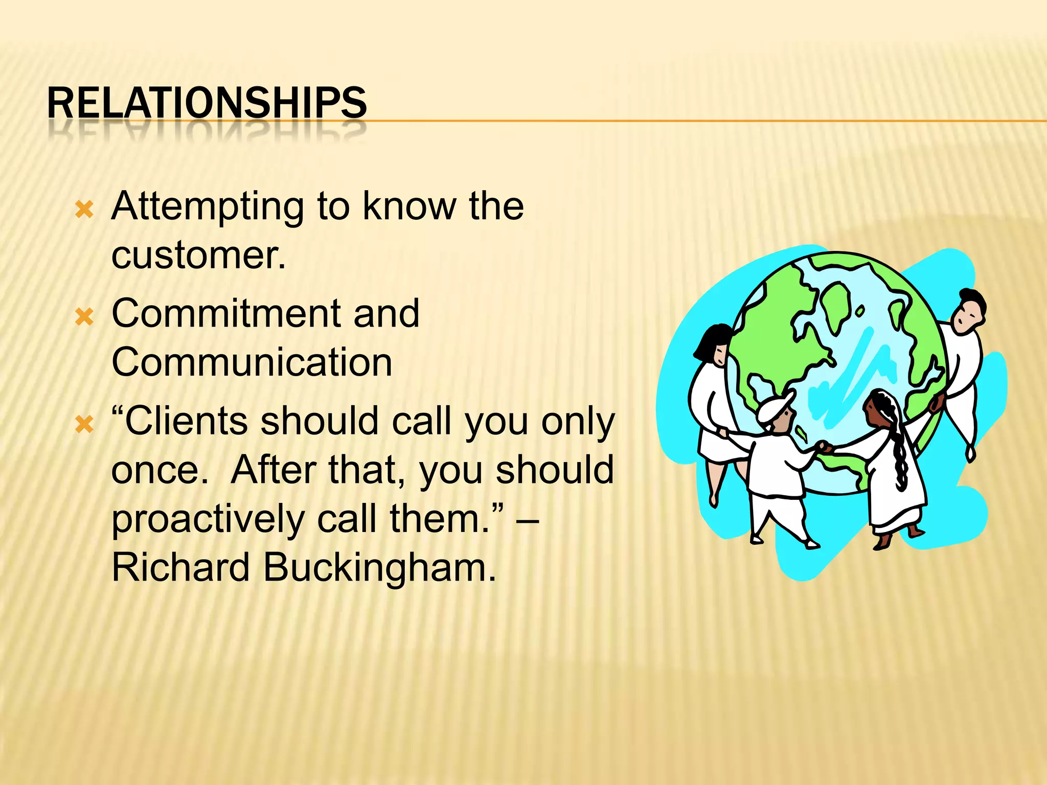 RelationshipsAttempting to know the customer.  Commitment and Communication “Clients should call you only once.  After that, you should proactively call them.” –Richard Buckingham.
