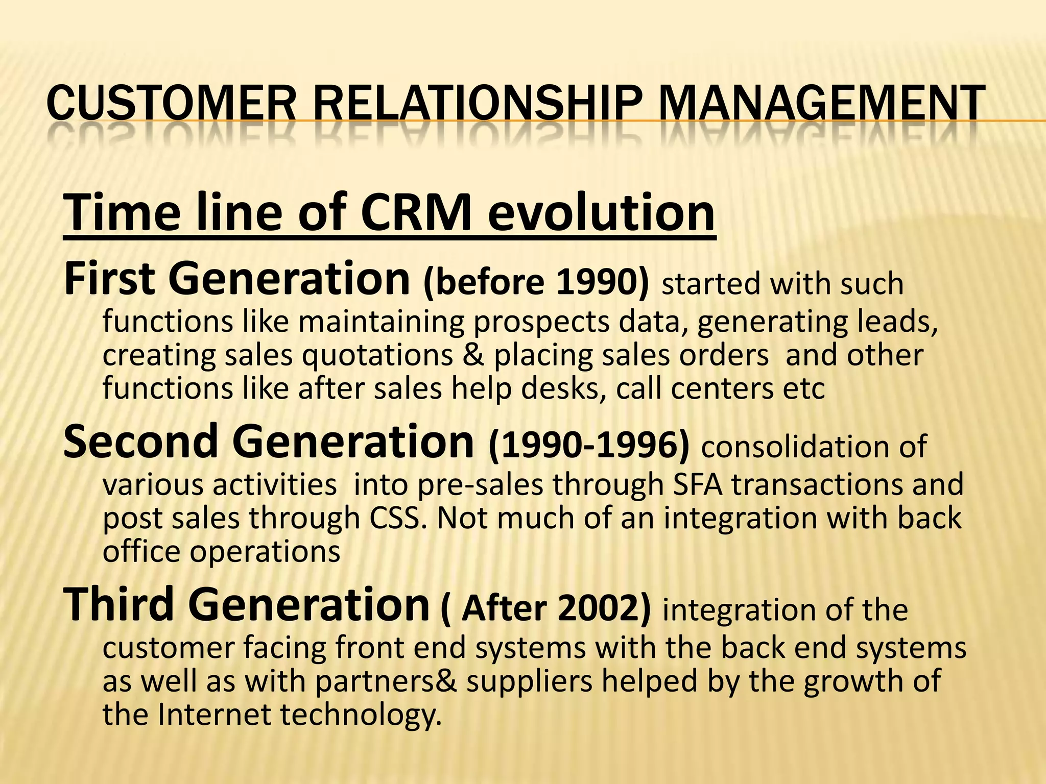 CUSTOMER RELATIONSHIP MANAGEMENTTime line of CRM evolutionFirst Generation(before 1990)started with such functions like maintaining prospects data, generating leads, creating sales quotations & placing sales orders  and other functions like after sales help desks, call centers etcSecond Generation (1990-1996) consolidation of various activities  into pre-sales through SFA transactions and post sales through CSS. Not much of an integration with back office operationsThird Generation( After 2002) integration of the customer facing front end systems with the back end systems as well as with partners& suppliers helped by the growth of the Internet technology.