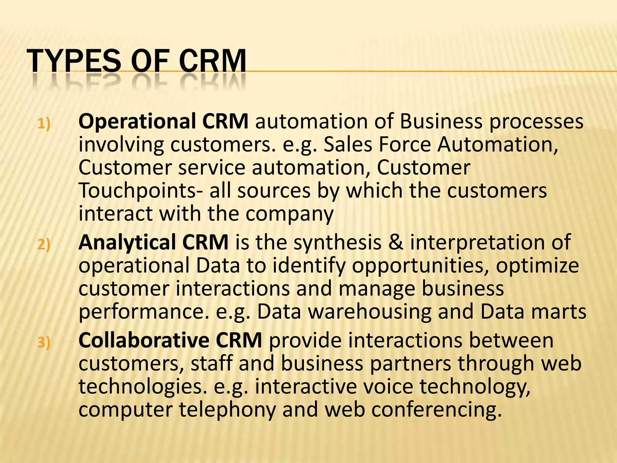 Types of CRMOperational CRM automation of Business processes involving customers. e.g. Sales Force Automation, Customer service automation, Customer Touchpoints- all sources by which the customers interact with the companyAnalytical CRM is the synthesis & interpretation of operational Data to identify opportunities, optimize customer interactions and manage business performance. e.g. Data warehousing and Data martsCollaborative CRM provide interactions between customers, staff and business partners through web technologies. e.g. interactive voice technology, computer telephony and web conferencing.
