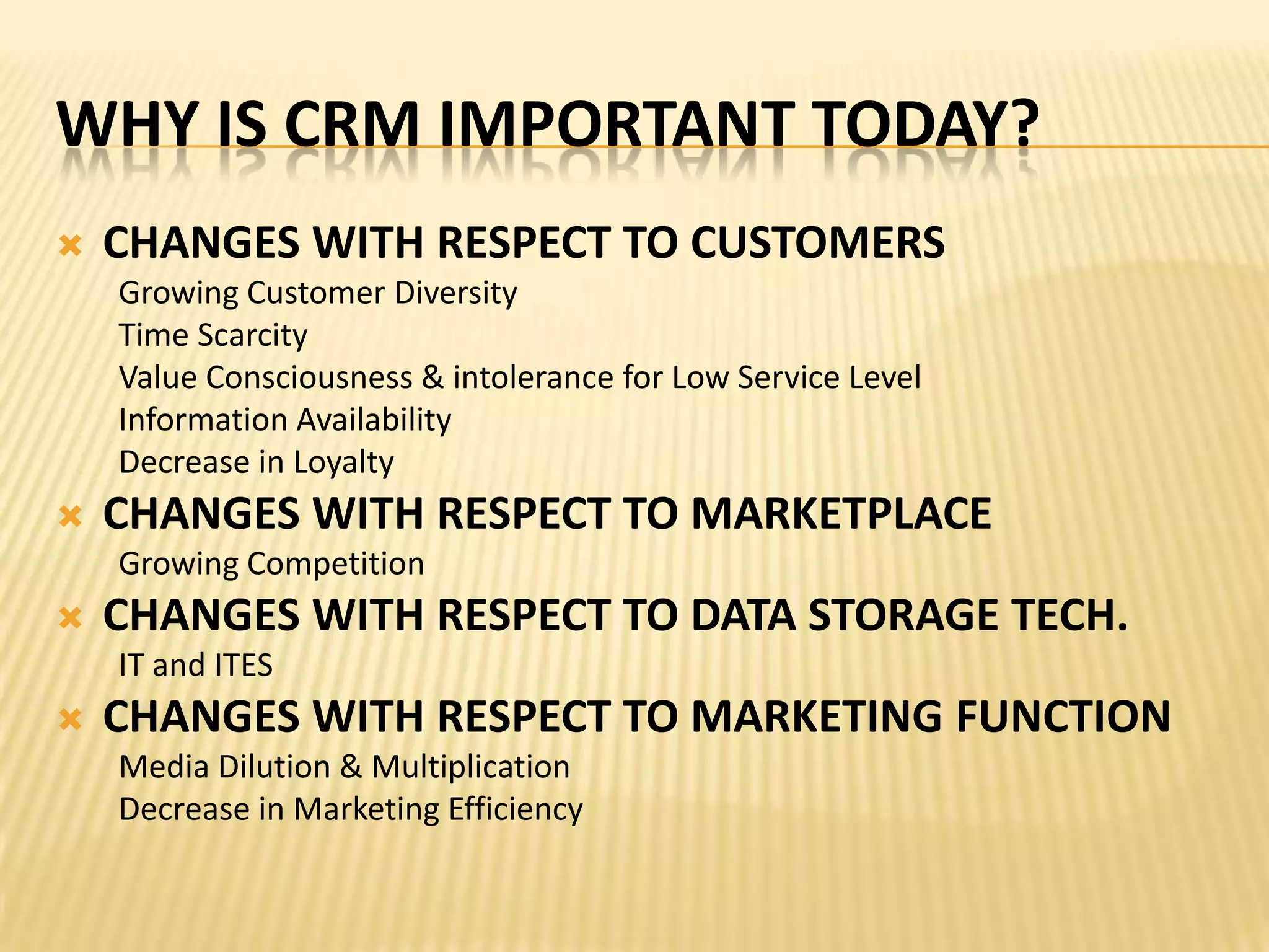 CHANGES WITH RESPECT TO CUSTOMERSGrowing Customer DiversityTime ScarcityValue Consciousness & intolerance for Low Service LevelInformation AvailabilityDecrease in LoyaltyCHANGES WITH RESPECT TO MARKETPLACEGrowing CompetitionCHANGES WITH RESPECT TO DATA STORAGE TECH.IT and ITESCHANGES WITH RESPECT TO MARKETING FUNCTIONMedia Dilution & MultiplicationDecrease in Marketing EfficiencyWHY IS CRM IMPORTANT TODAY?