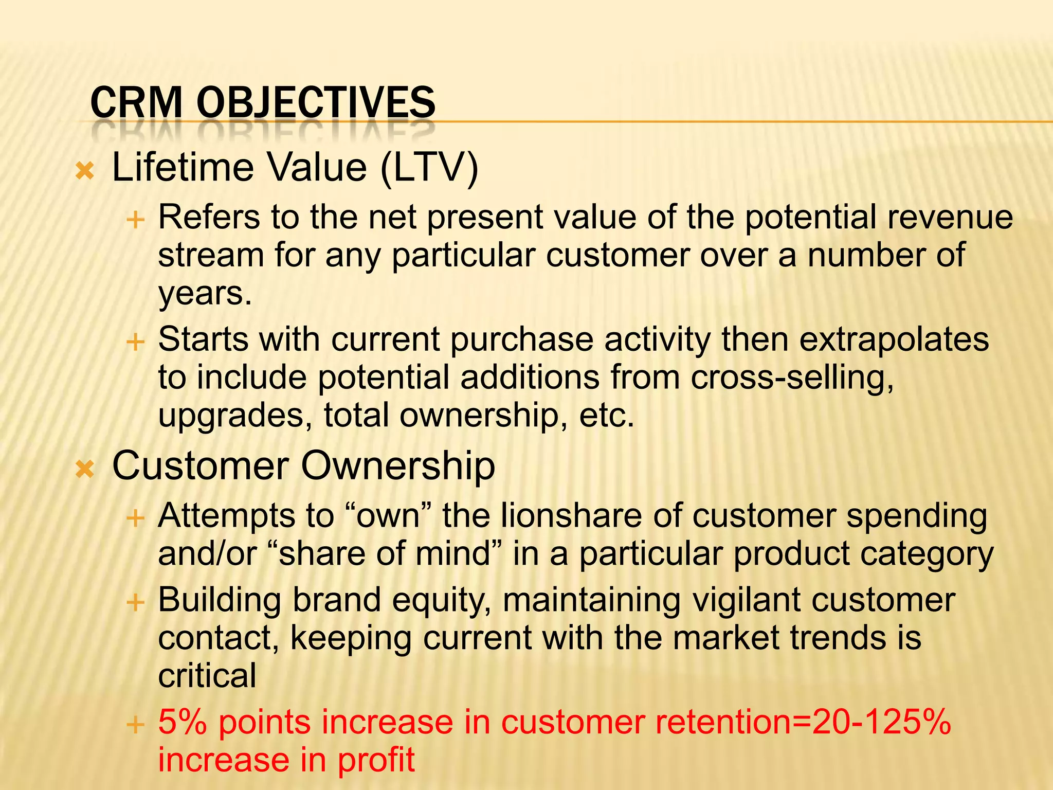 CRM ObjectivesLifetime Value (LTV)Refers to the net present value of the potential revenue stream for any particular customer over a number of years.Starts with current purchase activity then extrapolates to include potential additions from cross-selling, upgrades, total ownership, etc.Customer OwnershipAttempts to “own” the lionshare of customer spending and/or “share of mind” in a particular product categoryBuilding brand equity, maintaining vigilant customer contact, keeping current with the market trends is critical5% points increase in customer retention=20-125% increase in profit