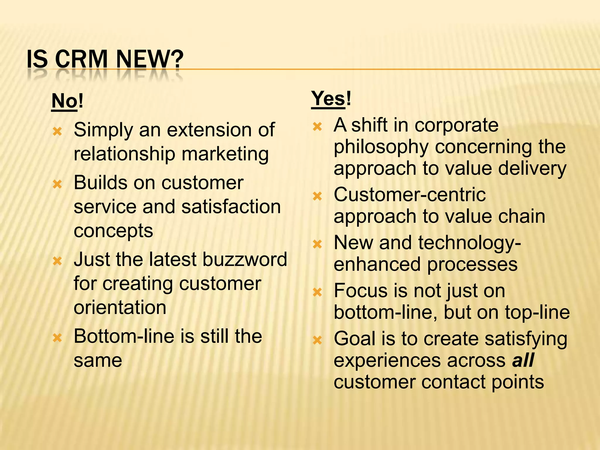 Is CRM New?No!Simply an extension of relationship marketingBuilds on customer service and satisfaction conceptsJust the latest buzzword for creating customer orientationBottom-line is still the sameYes!A shift in corporate philosophy concerning the approach to value deliveryCustomer-centric approach to value chainNew and technology-enhanced processesFocus is not just on bottom-line, but on top-lineGoal is to create satisfying experiences across all customer contact points