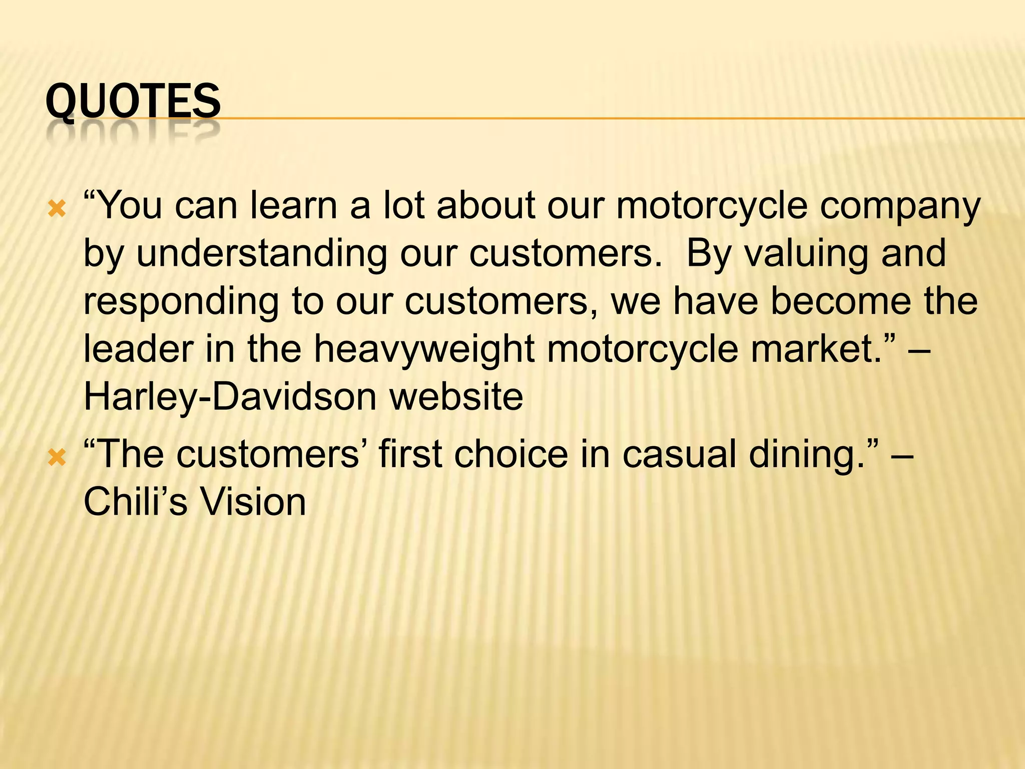 “You can learn a lot about our motorcycle company by understanding our customers.  By valuing and responding to our customers, we have become the leader in the heavyweight motorcycle market.” –Harley-Davidson website“The customers’ first choice in casual dining.” –Chili’s Visionquotes