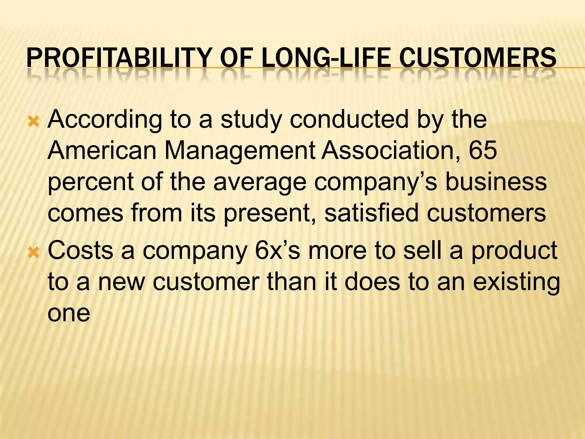 Profitability of Long-Life Customers According to a study conducted by the American Management Association, 65 percent of the average company’s business comes from its present, satisfied customers Costs a company 6x’s more to sell a product to a new customer than it does to an existing one