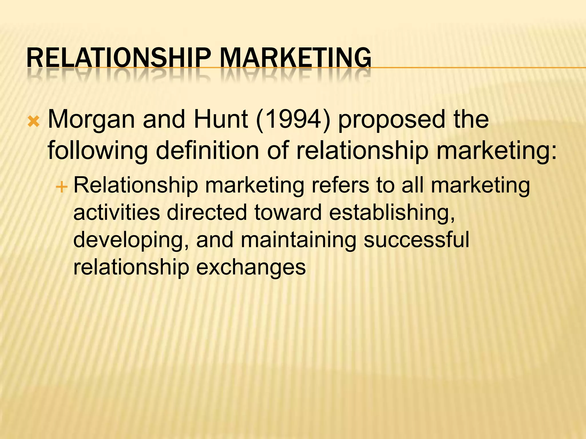 Relationship MarketingMorgan and Hunt (1994) proposed the following definition of relationship marketing:  Relationship marketing refers to all marketing activities directed toward establishing, developing, and maintaining successful relationship exchanges 
