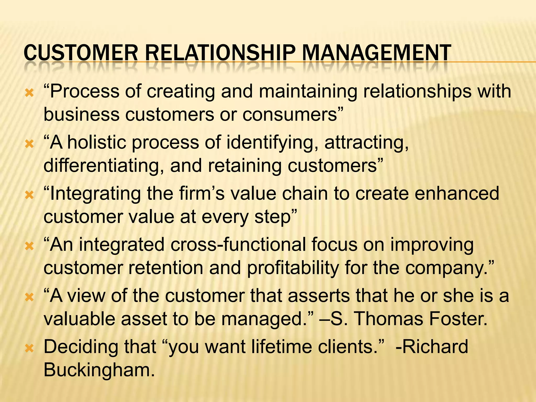 Customer Relationship Management“Process of creating and maintaining relationships with business customers or consumers”“A holistic process of identifying, attracting, differentiating, and retaining customers”“Integrating the firm’s value chain to create enhanced customer value at every step”“An integrated cross-functional focus on improving customer retention and profitability for the company.”“A view of the customer that asserts that he or she is a valuable asset to be managed.” –S. Thomas Foster.Deciding that “you want lifetime clients.”  -Richard Buckingham.