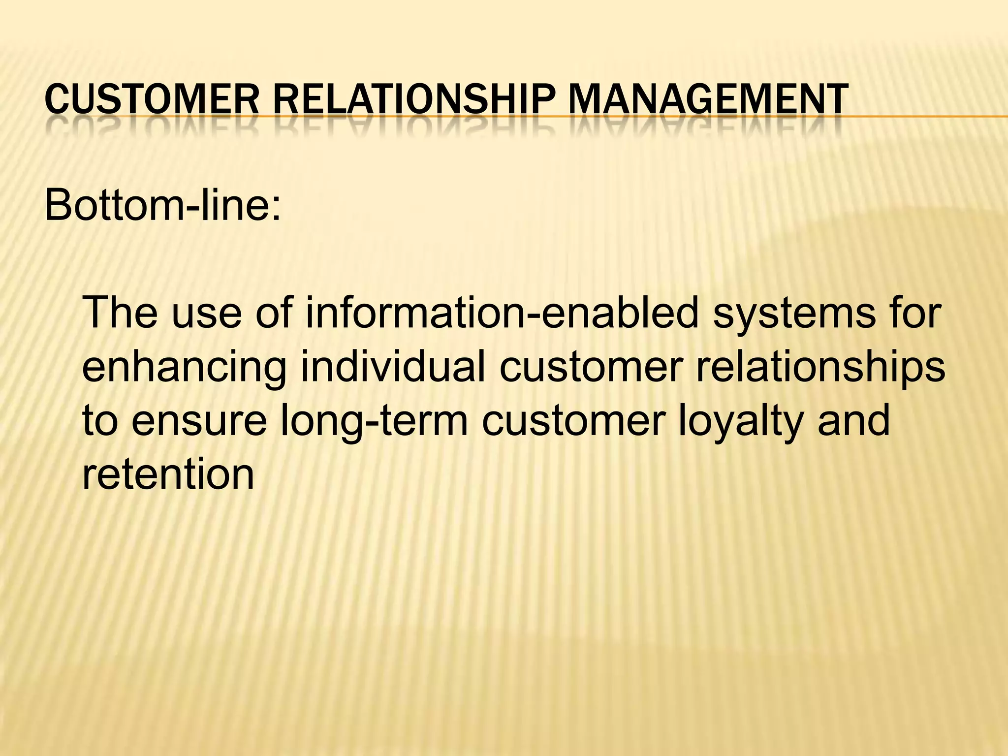 Customer Relationship ManagementBottom-line:	The use of information-enabled systems for enhancing individual customer relationships to ensure long-term customer loyalty and retention