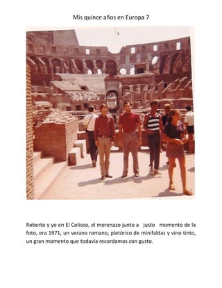 Mis quince años en Europa 7




Roberto y yo en El Coliseo, el morenazo junto a justo momento de la
foto, era 1971, un verano romano, pletórico de minifaldas y vino tinto,
un gran momento que todavía recordamos con gusto.
 