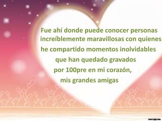 Fue ahí donde puede conocer personas
increíblemente maravillosas con quienes
he compartido momentos inolvidables
     que han quedado gravados
     por 100pre en mi corazón,
       mis grandes amigas
 