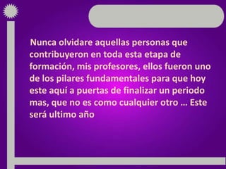 Nunca olvidare aquellas personas que
contribuyeron en toda esta etapa de
formación, mis profesores, ellos fueron uno
de los pilares fundamentales para que hoy
este aquí a puertas de finalizar un periodo
mas, que no es como cualquier otro … Este
será ultimo año
 