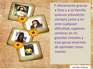 Y obviamente gracias
a Dios y a mi familia
quienes estuvieron
siempre junto a mi
ante cualquier
dificultad, supieron
sembrar en mi
grandes virtudes y
esas ganas enormes
de aprender cosas
nuevas.


           Jennifer Vivanco
 
