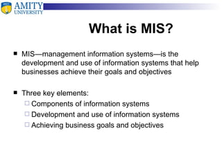 What is MIS? MIS—management information systems—is the development and use of information systems that help businesses achieve their goals and objectives Three key elements: Components of information systems  Development and use of information systems Achieving business goals and objectives 