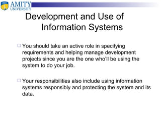 Development and Use of  Information Systems You should take an active role in specifying requirements and helping manage development projects since you are the one who’ll be using the system to do your job. Your responsibilities also include using information systems responsibly and protecting the system and its data. 