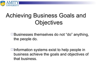 Achieving Business Goals and  Objectives Businesses themselves do not “do” anything, the people do. Information systems exist to help people in business achieve the goals and objectives of that business. 