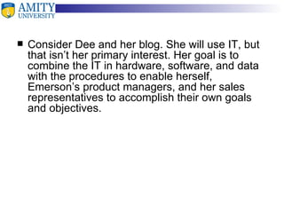 Consider Dee and her blog. She will use IT, but that isn’t her primary interest. Her goal is to combine the IT in hardware, software, and data with the procedures to enable herself, Emerson’s product managers, and her sales representatives to accomplish their own goals and objectives. 