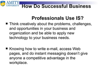 How Do Successful Business    Professionals Use IS? Think creatively about the problems, challenges, and opportunities in your business and organization and be able to apply new technology to your business needs. Knowing how to write e-mail, access Web pages, and do instant messaging doesn’t give anyone a competitive advantage in the workplace. 