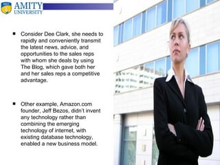Consider Dee Clark, she needs to rapidly and conveniently transmit the latest news, advice, and opportunities to the sales reps with whom she deals by using The Blog, which gave both her and her sales reps a competitive advantage. Other example, Amazon.com founder, Jeff Bezos, didn’t invent any technology rather than combining the emerging technology of internet, with existing database technology, enabled a new business model. 