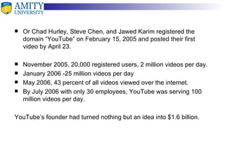 Or Chad Hurley, Steve Chen, and Jawed Karim registered the domain “YouTube” on February 15, 2005 and posted their first video by April 23.  November 2005, 20,000 registered users ,  2 million videos per day. January 2006  - 25 million videos per day May 2006, 43 percent of all videos viewed over the internet.  By July 2006 with only 30 employees, YouTube was serving 100 million videos per day. YouTube’s founder had turned nothing but an idea into $1.6 billion. 