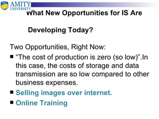 What New Opportunities for IS Are    Developing Today? Two Opportunities, Right Now: “ The cost of production is zero (so low)”.In this case, the costs of storage and data transmission are so low compared to other business expenses. Selling images over internet. Online Training  