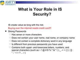   What is Your Role in IS  Security? IS create value as long with the risk. Buying over the internet needs credit card!!! Strong Passwords Has seven or more characters Does not contain your user name, real name, or company name Does not contain a complete dictionary word in any language Is different from previous passwords you have used Contains both upper- and lowercase letters, numbers, and special characters (such as ~ ! @ # $ % ^ & * ( ) _ -+ = { } |  [] : ” ; ’ < > ? , . / ) 