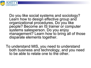 Do you like social systems and sociology? Learn how to design effective group and organizational procedures. Do you like people? Become an IS trainer or computer systems salesperson. Do you enjoy management? Learn how to bring all of those disparate elements together. To understand MIS, you need to understand both business and technology, and you need to be able to relate one to the other. 
