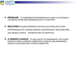 PROBLEM   :  TO DISSEMINATE INFORMATION BY USING A SUCCESSFUL TECHNIQUE FROM ONE REPRESENTATIVE TO ANOTHER SOLUTION :HOLDING SEMINAR BY INVITING DOCTORS AND OTHER PROFESSIONALS BY LEADING MEDICAL RESEARCHERS, AND SOMETIMES SHE HERSELF MAKES  PRESENTATION TO HOSPITALS A FRIEND’S ADVICE  : TO USE A BLOG TO DISSEMINATE THE LATEST PRODUCT NEWS, CURRENT COMPETITIVE THREATS AND RESPONSES, RECENT SUCCESSES AND OTHER INFORMATION. 