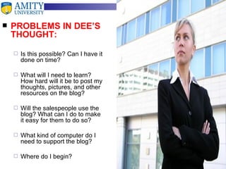 PROBLEMS IN DEE’S THOUGHT: Is this possible? Can I have it done on time? What will I need to learn? How hard will it be to post my thoughts, pictures, and other resources on the blog? Will the salespeople use the blog? What can I do to make it easy for them to do so? What kind of computer do I need to support the blog? Where do I begin? 