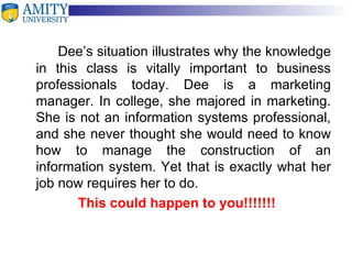 Dee’s situation illustrates why the knowledge in this class is vitally important to business professionals today. Dee is a marketing manager. In college, she majored in marketing. She is not an information systems professional, and she never thought she would need to know how to manage the construction of an information system. Yet that is exactly what her job now requires her to do. This could happen to you!!!!!!! 