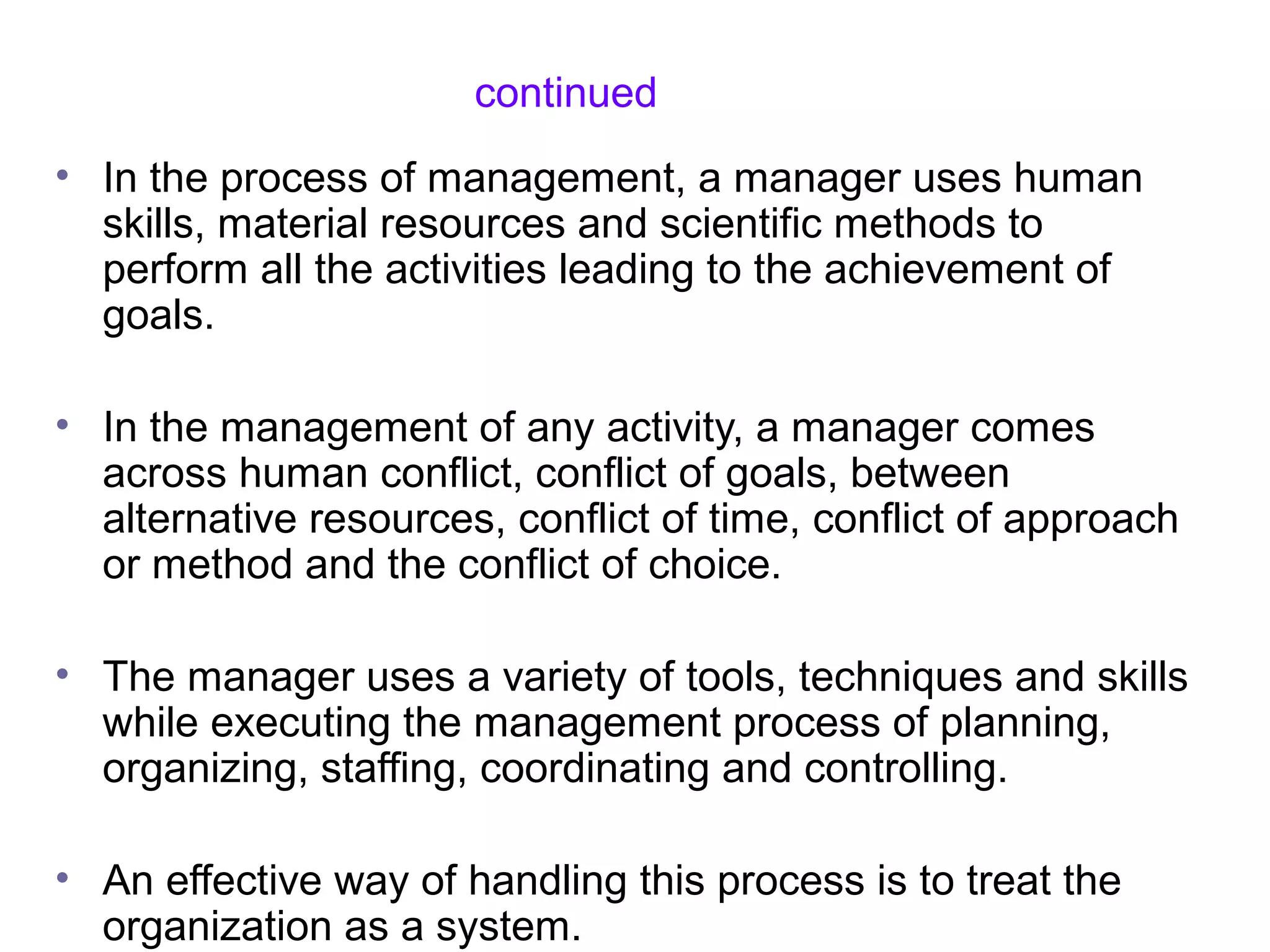 continued
• In the process of management, a manager uses human
skills, material resources and scientific methods to
perform all the activities leading to the achievement of
goals.
• In the management of any activity, a manager comes
across human conflict, conflict of goals, between
alternative resources, conflict of time, conflict of approach
or method and the conflict of choice.
• The manager uses a variety of tools, techniques and skills
while executing the management process of planning,
organizing, staffing, coordinating and controlling.
• An effective way of handling this process is to treat the
organization as a system.
 