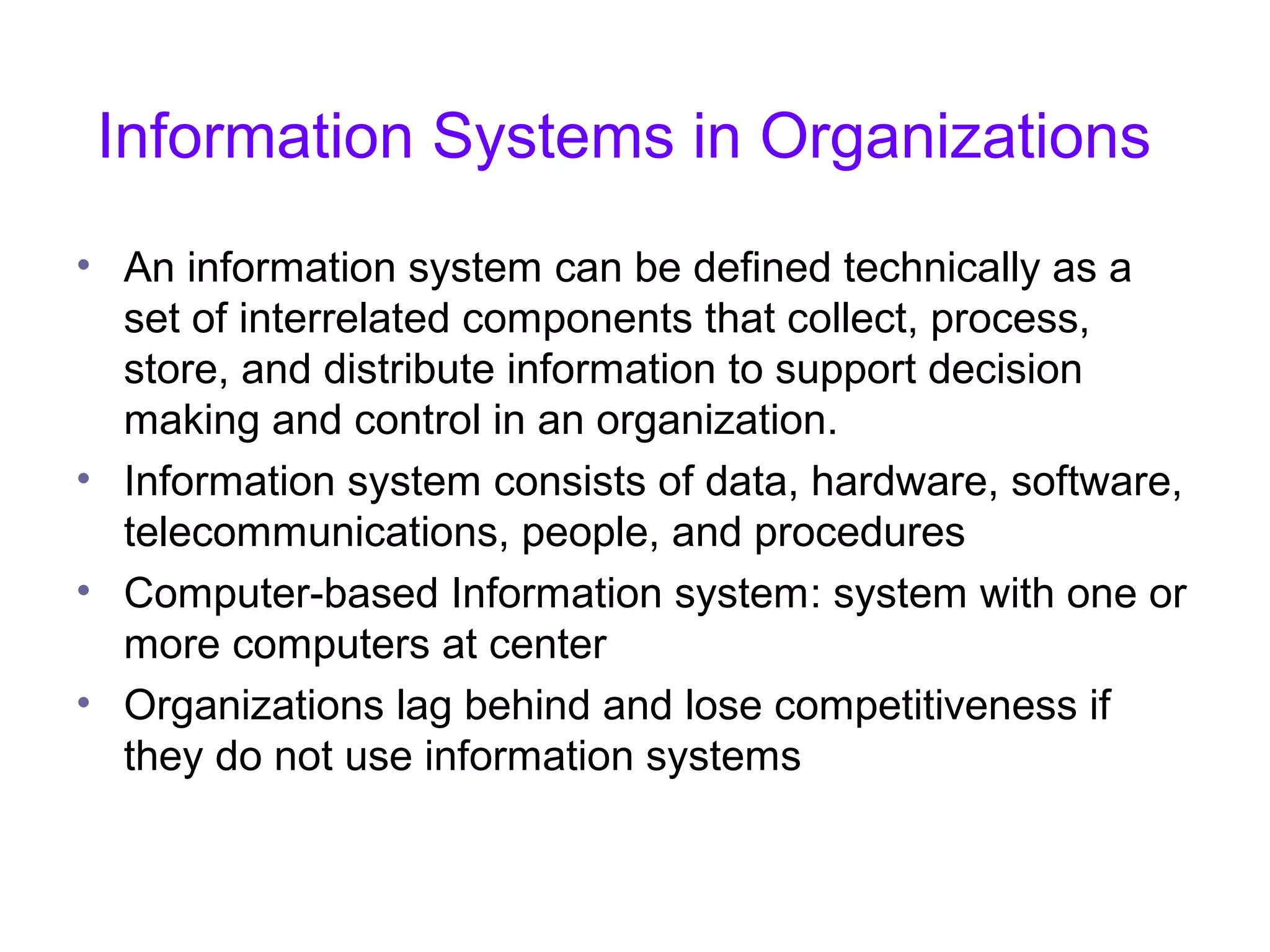 Information Systems in Organizations
• An information system can be defined technically as a
set of interrelated components that collect, process,
store, and distribute information to support decision
making and control in an organization.
• Information system consists of data, hardware, software,
telecommunications, people, and procedures
• Computer-based Information system: system with one or
more computers at center
• Organizations lag behind and lose competitiveness if
they do not use information systems
 