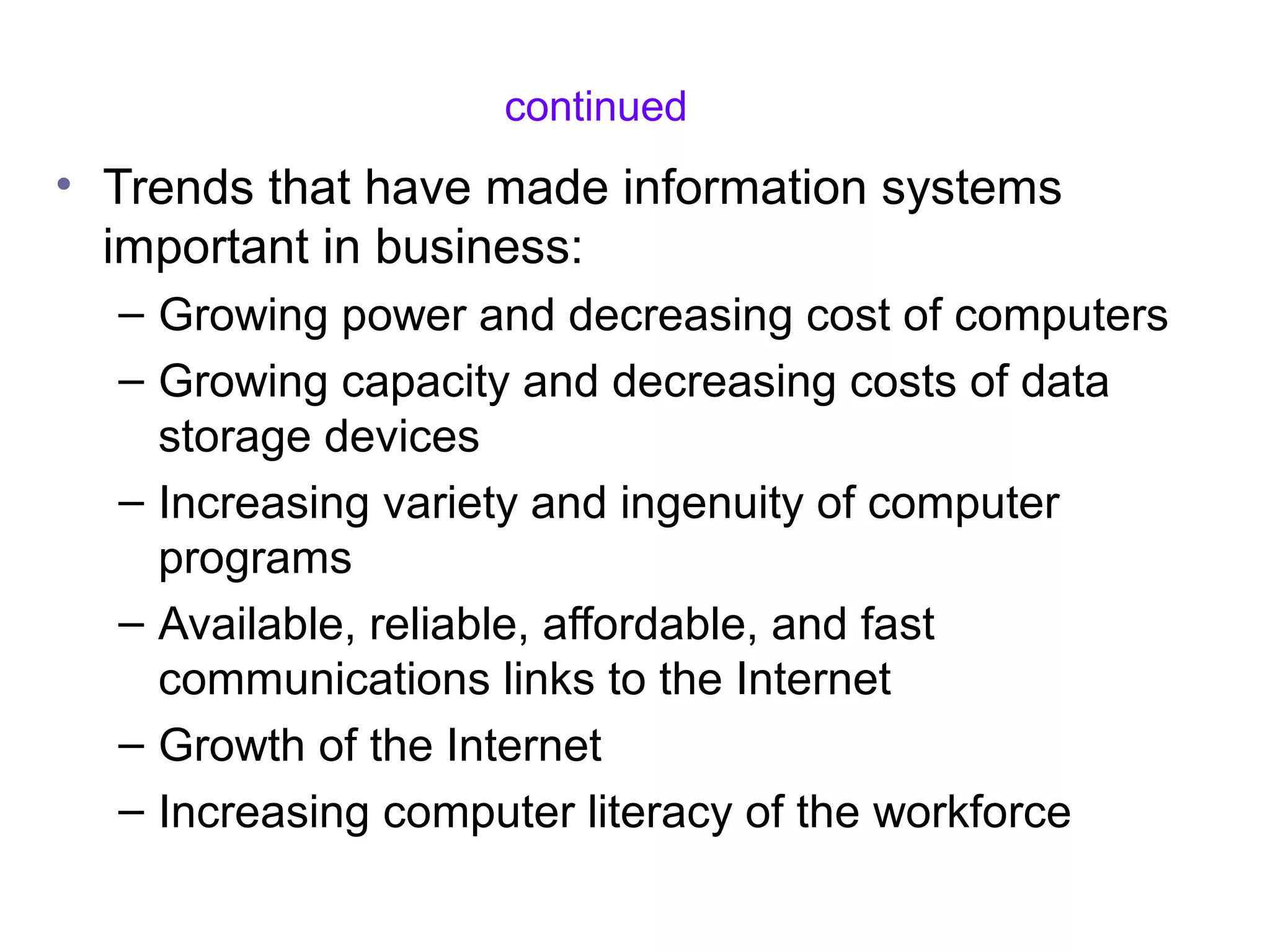 continued
• Trends that have made information systems
important in business:
– Growing power and decreasing cost of computers
– Growing capacity and decreasing costs of data
storage devices
– Increasing variety and ingenuity of computer
programs
– Available, reliable, affordable, and fast
communications links to the Internet
– Growth of the Internet
– Increasing computer literacy of the workforce
 