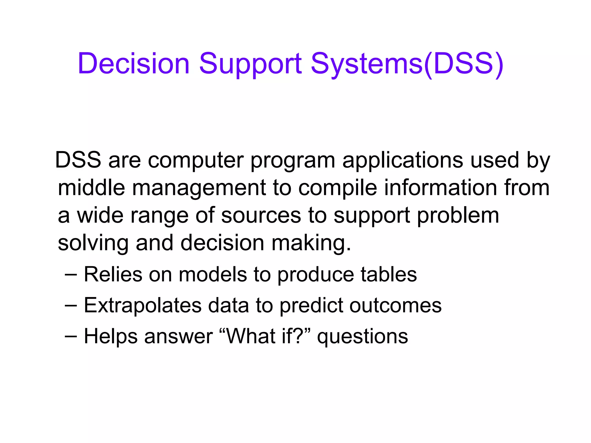 Decision Support Systems(DSS)
DSS are computer program applications used by
middle management to compile information from
a wide range of sources to support problem
solving and decision making.
– Relies on models to produce tables
– Extrapolates data to predict outcomes
– Helps answer “What if?” questions
 