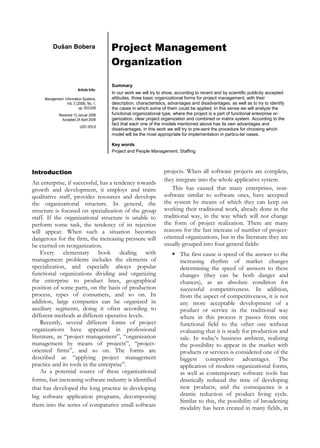Project Management
Organization
Dušan Bobera
Article Info:
Management Information Systems,
Vol. 3 (2008), No. 1,
pp. 003-009
Received 12 Januar 2008
Accepted 24 April 2008
UDC 005.8
Summary
In our work we will try to show, according to recent and by scientific publicity accepted
attitudes, three basic organizational forms for project management, with their
description, characteristics, advantages and disadvantages, as well as to try to identify
the cases in which some of them could be applied. In this sense we will analyze the
functional organizational type, where the project is a part of functional enterprise or-
ganization, clear project organization and combined or matrix system. According to the
fact that each one of the models mentioned above has its own advantages and
disadvantages, in this work we will try to pre-sent the procedure for choosing which
model will be the most appropriate for implementation in particu-lar cases.
Key words
Project and People Management, Staffing
Introduction
An enterprise, if successful, has a tendency towards
growth and development, it employs and trains
qualitative staff, provides resources and develops
the organizational structure. In general, the
structure is focused on specialization of the group
staff. If the organizational structure is unable to
perform some task, the tendency of its rejection
will appear. When such a situation becomes
dangerous for the firm, the increasing pressure will
be exerted on reorganization.
Every elementary book dealing with
management problems includes the elements of
specialization, and especially always popular
functional organizations dividing and organizing
the enterprise to product lines, geographical
position of some parts, on the basis of production
process, types of consumers, and so on. In
addition, large companies can be organized in
auxiliary segments, doing it often according to
different methods at different operative levels.
Recently, several different forms of project
organizations have appeared in professional
literature, as “project management”, “organization
management by means of projects”, “project-
oriented firms”, and so on. The forms are
described as “applying project management
practice and its tools in the enterprise”.
As a potential source of these organizational
forms, fast increasing software industry is identified
that has developed the long practice in developing
big software application programs, decomposing
them into the series of comparative small software
projects. When all software projects are complete,
they integrate into the whole applicative system.
This has caused that many enterprises, non-
software similar to software ones, have accepted
the system by means of which they can keep on
working their traditional work, already done in the
traditional way, in the way which will not change
the form of project realization. There are many
reasons for the fast increase of number of project-
oriented organizations, but in the literature they are
usually grouped into four general fields:
 The first cause is speed of the answer to the
increasing rhythm of market changes
determining the speed of answers to these
changes (they can be both danger and
chances), as an absolute condition for
successful competitiveness. In addition,
from the aspect of competitiveness, it is not
any more acceptable development of a
product or service in the traditional way
where in this process it passes from one
functional field to the other one without
evaluating that it is ready for production and
sale. In today’s business ambient, realizing
the possibility to appear in the market with
products or services is considered one of the
biggest competitive advantages. The
application of modern organizational forms,
as well as contemporary software tools has
drastically reduced the time of developing
new products, and the consequence is a
drastic reduction of product living cycle.
Similar to this, the possibility of broadening
modality has been created in many fields, in
 