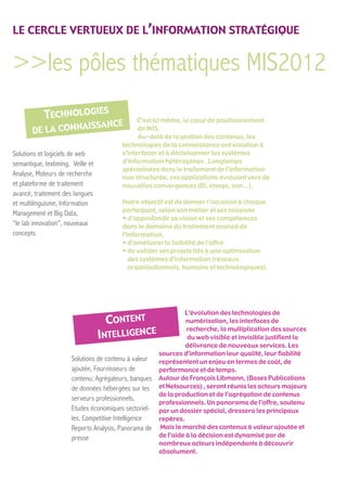 LE CERCLE VERTUEUX DE L’INFORMATION STRATÉGIQUE


>>les pôles thématiques MIS2012
                                               C’est ici même, le cœur de positionnement
                                               de MIS.
                                               Au-delà de la gestion des contenus, les
                                         technologies de la connaissance ont vocation à
Solutions et logiciels de web            s’interfacer et à décloisonner les systèmes
semantique, textiming, Veille et         d’information hétérogènes . Longtemps
                                         spécialisées dans le traitement de l’information
Analyse, Moteurs de recherche            non structurée, ces applications évoluent vers de
et plateforme de traitement              nouvelles convergences (BI, image, son...).
avancé, traitement des langues
et multilinguisme, Information           Notre objectif est de donner l'occasion à chaque
                                         participant, selon son métier et ses missions
Management et Big Data,
                                         • d'approfondir sa vision et ses compétences
“le lab innovation”, nouveaux            dans le domaine du traitement avancé de
concepts                                 l’information,
                                         • d’améliorer la lisibilité de l’offre
                                         • de valider ses projets liés à une optimisation
                                            des systèmes d’information (réseaux
                                            organisationnels, humains et technologiques).




                                                                L’évolution des technologies de
                                                                 numérisation, les interfaces de
                                                                 recherche, la multiplication des sources
                                                                 du web visible et invisible justifient la
                                                                délivrance de nouveaux services. Les
                                                       sources d’information leur qualité, leur fiabilité
                       Solutions de contenu à valeur   représentent un enjeu en termes de coût, de
                       ajoutée, Fournisseurs de        performance et de temps.
                       contenu, Agrégateurs, banques   Autour de François Libmann, (Bases Publications
                       de données hébergées sur les    et Netsources) , seront réunis les acteurs majeurs
                                                       de la production et de l’agrégation de contenus
                       serveurs professionnels,
                                                       professionnels. Un panorama de l’offre, soutenu
                       Etudes économiques sectoriel-   par un dossier spécial, dressera les principaux
                       les, Competitive Intelligence   repères.
                       Reports Analysis, Panorama de   Mais le marché des contenus à valeur ajoutée et
                       presse                          de l’aide à la décision est dynamisé par de
                                                       nombreux acteurs indépendants à découvrir
                                                       absolument.
 