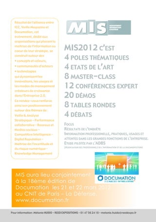 Résultat de l’alliance entre
  ICC, Veille Magazine et
  Documation, cet
  événement, dédié aux
  organisations qui placent la
  maîtrise de l’information au
  coeur de leur stratégie, se
                                        MIS2012 C’EST
  construit autour des
  • concepts et valeurs,
                                        4 POLES THÉMATIQUES
  • communautés d’acteurs
  • technologies
                                        4 ETATS DE L’ART
  qui dynamisent les
  innovations, les usages et
                                        8 MASTER-CLASS
  les modes de management
  créateurs de croissance
                                        12 CONFÉRENCES EXPERT
  dans l’Entreprise 2.0.                20 DÉMOS
  Ce rendez-vous renforce
  ainsi son positionnement              8 TABLES RONDES
  autour des thèmes de :
  Veille & Analyse                      4 DÉBATS
  Stratégique – Performance
  collaborative – Reseaux et            FOCUS
  Medias sociaux -                      RÉSULTATS DE L’ENQUÊTE
  Competitive Intelligence –            INFORMATION PROFESSIONELLE, PRATIQUES, USAGES ET
  Digital Reputation -                  ATTENTES DANS LES GRANDES FONCTIONS DE L'ENTREPRISE.
  Maîtrise de l’incertitude et          ETUDE PILOTÉE PAR L'ADBS
                                        (ASSOCIATION DES PROFESSIONELS DE L'INFORMATION ET DE LA DOCUMENTATION)
  du risque numérique –
  Knowledge Management




   MIS aura lieu conjointement
   à la 18ème édition de
   Documation les 21 et 22 mars 2012
   au CNIT de Paris – La Défense.
   www.documation.fr

Pour information : Mélanie HUIDO - REED EXPOSITIONS - 01 47 56 24 18 - melanie.huido@reedexpo.fr
 