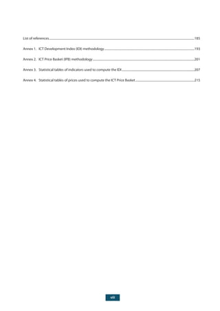 viii
List of references...............................................................................................................................................................................................185
Annex 1. ICT Development Index (IDI) methodology.......................................................................................................................193
Annex 2. ICT Price Basket (IPB) methodology......................................................................................................................................201
Annex 3. Statistical tables of indicators used to compute the IDI................................................................................................207
Annex 4. Statistical tables of prices used to compute the ICT Price Basket..............................................................................215
 