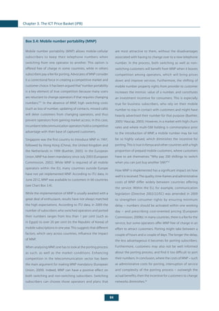 84
Chapter 3. The ICT Price Basket (IPB)
	
Box 3.4: Mobile number portability (MNP)
Mobile number portability (MNP) allows mobile-cellular
subscribers to keep their telephone numbers when
switching from one operator to another. This option is
offered free of charge in some countries, while in others
subscribers pay a fee for porting. Advocates of MNP consider
it a correctional force in creating a competitive market and
customer choice. It has been argued that“number portability
is a key element of true competition because many users
are reluctant to change operators if that requires changing
numbers.”31
In the absence of MNP, high switching costs
(such as loss of number, updating of contacts, missed calls)
will deter customers from changing operators, and thus
prevent operators from gaining market access. In this case,
incumbent telecommunication operators hold a competitive
advantage with their base of captured customers.
Singapore was the first country to introduce MNP in 1997,
followed by Hong Kong (China), the United Kingdom and
the Netherlands in 1999 (Buehler, 2005). In the European
Union, MNP has been mandatory since July 2003 (European
Commission, 2002). While MNP is required of all mobile
operators within the EU, many countries outside Europe
have not yet implemented MNP. According to ITU data, in
June 2012, MNP was available to customers in 66 countries
(see Chart Box 3.4).
While the implementation of MNP is usually awaited with a
great deal of enthusiasm, results have not always matched
the high expectations. According to ITU data, in 2009 the
number of subscribers who switched operators and ported
their numbers ranges from less than 1 per cent (such as
in Egypt) to over 20 per cent (in the Republic of Korea) of
mobile subscriptions in one year. This suggests that different
factors, which vary across countries, influence the impact
of MNP.
When analysing MNP, one has to look at the porting process
as such, as well as the market conditions. Enhancing
competition in the telecommunication sector has been
the main argument for making MNP mandatory (European
Union, 2009). Indeed, MNP can have a positive effect on
both switching and non-switching subscribers. Switching
subscribers can choose those operators and plans that
are most attractive to them, without the disadvantages
associated with having to change over to a new telephone
number. In the process, both switching as well as non-
switching customers will benefit from MNP when it boosts
competition among operators, which will bring prices
down and improve services. Furthermore, the shifting of
mobile number property rights from provider to customer
increases the intrinsic value of a number, and constitutes
an investment incentive for consumers. This is especially
true for business subscribers, who rely on their mobile
number to stay in contact with customers and might have
heavily advertised their number for that purpose (Buehler,
2005/ Haucap, 2003). However, in a market with high churn
rates and where multi-SIM holding is commonplace prior
to the introduction of MNP, a mobile number may be not
be so highly valued, which diminishes the incentive for
porting. This is true in Kenya and other countries with a high
proportion of prepaid mobile customers, where customers
have to ask themselves: “Why pay 200 shillings to switch
when you can just buy another SIM?”32
How MNP is implemented has a significant impact on how
well it is received.The quality, time-frames and administrative
costs of MNP differ widely between countries offering
the service. Within the EU, for example, communication
legislation (Directive 2002/22/EC) was amended in 2009
to strengthen consumer rights by ensuring minimum
delay – numbers should be activated within one working
day – and prescribing cost-oriented pricing (European
Commission, 2009b). In many countries, there is a fee for the
service, but some operators offer MNP free of charge in an
effort to attract customers. Porting might take between a
couple of hours and a couple of days. The longer the delay,
the less advantageous it becomes for porting subscribers.
Furthermore, customers may also not be well informed
about the porting process, and find it too difficult to port
their numbers. In conclusion, where the costs of MNP – such
as administrative costs for porting, interruption of service
and complexity of the porting process – outweigh the
actual benefits, then the incentive for customers to change
networks diminishes.33
 