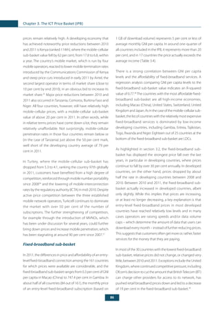 86
Chapter 3. The ICT Price Basket (IPB)
prices remain relatively high. A developing economy that
has achieved noteworthy price reductions between 2010
and 2011 is Kenya (ranked 114th), where the mobile-cellular
sub-basket value fell by 62 per cent, from 17.8 to 6.8, within
a year. The country’s mobile market, which is run by four
mobile operators, reacted to lower mobile termination rates
introduced by the Communications Commission of Kenya
and steep price cuts introduced in early 2011 by Airtel, the
second largest operator in terms of market share (close to
10 per cent by end 2010), in an obvious bid to increase its
market share.35
Major price reductions between 2010 and
2011 also occurred in Tanzania, Comoros, Burkina Faso and
Niger. All four countries, however, still have relatively high
mobile-cellular prices, with a mobile-cellular sub-basket
value of above 20 per cent in 2011. In other words, while
in relative terms prices have come down a lot, they remain
relatively unaffordable. Not surprisingly, mobile-cellular
penetration rates in those four countries remain below or
(in the case of Tanzania) just above the 50 per cent mark,
well short of the developing country average of 79 per
cent in 2011.
In Turkey, where the mobile-cellular sub-basket has
dropped from 5.3 to 4.1, ranking the country 97th globally
in 2011, customers have benefited from a high degree of
competition, reinforced through mobile number portability
since 200836
and the lowering of mobile-interconnection
rates by the regulatory authority (ICTA) in mid-2010. Despite
active price competition between the three established
mobile network operators, Turkcell continues to dominate
the market with over 50 per cent of the number of
subscriptions. The further strengthening of competition,
for example through the introduction of MVNOs, which
has been under discussion for several years, could further
bring down prices and increase mobile penetration, which
has been stagnating at around 90 per cent since 2007.37
Fixed-broadband sub-basket
In 2011, the differences in price and affordability of an entry-
levelfixed-broadbandconnectionamongthe161countries
for which prices were available are considerable, and the
fixed-broadband sub-basket ranges from 0.3 per centofGNI
per capita in Macao (China) to 747.4 per cent in Gambia. In
about half of all countries (84 out of 161), the monthly price
of an entry-level fixed-broadband subscription (based on
1 GB of download volume) represents 5 per cent or less of
average monthly GNI per capita. In around one-quarter of
all countries included in the IPB, it represents more than 20
per cent, and in 17 countries the price actually exceeds the
average income (Table 3.4).
There is a strong correlation between GNI per capita
levels and the affordability of fixed-broadband services. A
regression analysis comparing GNI per capita levels to the
fixed-broadband sub-basket value indicates an R-squared
value of 0.77.38
The countries with the most affordable fixed-
broadband sub-basket are all high-income economies,
including Macao (China), United States, Switzerland, United
KingdomandJapan.Asinthecaseofthemobile-cellularsub-
basket,thelistofcountrieswiththerelativelymostexpensive
fixed-broadband services is dominated by low-income
developing countries, including Gambia, Eritrea, Tajikistan,
Togo, Rwanda and Niger. Eighteen out of 25 countries at the
bottom of the fixed-broadband sub-basket are LDCs.
As highlighted in section 3.2, the fixed-broadband sub-
basket has displayed the strongest price fall over the last
years, in particular in developing countries, where prices
continue to fall by over 30 per cent annually. In developed
countries, on the other hand, prices dropped by about
half the rate in developing countries between 2008 and
2010. Between 2010 and 2011, the fixed-broadband sub-
basket actually increased in developed countries, albeit
only slightly. While this implies that prices are increasing,
or at least no longer decreasing, a key explanation is that
entry-level fixed-broadband prices in most developed
countries have reached relatively low levels and in many
cases operators are raising speeds and/or data volume
caps – which determine the amount of data that users can
download every month – instead of further reducing prices.
Thissuggeststhatcustomersoftengetmoreor,rather,faster
services for the money that they are paying.
Inmostofthe30countrieswiththelowestfixed-broadband
sub-basket, relative prices did not change, or changed very
little,between2010and2011.ExceptionsincludetheUnited
Kingdom, where continued competitive pressure, including
Ofcom’sdecisiontocuttheamountthatBritishTelecom(BT)
can charge other providers for access to its network, has
pushed retail broadband prices down and led to a decrease
of 19 per cent in the fixed-broadband sub-basket.39
 