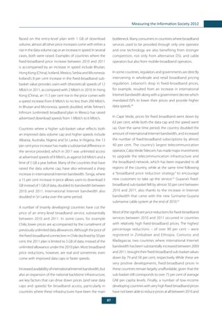 87
Measuring the Information Society 2012
Based on the entry-level plan with 1 GB of download
volume, almost all other price increases come with either a
riseinthedatavolumecaporanincreaseinspeed.Inseveral
cases, both were raised. Examples of countries where the
fixed-broadband price increase between 2010 and 2011
is accompanied by an increase in speed include Bhutan,
Hong Kong (China), Iceland, Mexico, Serbia and Micronesia.
Iceland’s 8 per cent increase in the fixed-broadband sub-
basket value provides users with (theoretical) speeds of 12
Mbit/s in 2011, as compared with 2 Mbit/s in 2010. In Hong
Kong (China), an 11.5 per cent rise in the price comes with
a speed increase from 8 Mbit/s to no less than 200 Mbit/s.
In Bhutan and Micronesia, speeds doubled, while Telmex’s
Infinium (unlimited) broadband plan in Mexico has raised
advertised download speeds from 1 Mbit/s to 6 Mbit/s.
Countries where a higher sub-basket value reflects both
an improved data volume cap and higher speeds include
Albania, Australia, Nigeria and Sri Lanka. In Nigeria, the 13
per cent price increase has made a substantial difference in
the service provided, which in 2011 was unlimited access
at advertised speeds of 8 Mbit/s, as against 0.8 Mbit/s and a
limit of 5 GB a year before. Many of the countries that have
raised the data volume cap, have also witnessed a sharp
increase in international Internet bandwidth.Tonga, where
a 15 per cent increase in price allows users to download 3
GB instead of 1 GB of data, doubled its bandwidth between
2010 and 2011. International Internet bandwidth also
doubled in Sri Lanka over the same period.
A number of (mainly developing) countries have cut the
price of an entry-level broadband service substantially
between 2010 and 2011. In some cases, for example
Chile, lower prices are accompanied by the curtailment of
previously unlimited data allowances. Although the price of
the fixed-broadband connection in Chile declined by 50 per
cent, the 2011 plan is limited to 3 GB of data, instead of the
unlimited allowance under the 2010 plan. Most broadband
price reductions, however, are real and sometimes even
come with improved data caps or faster speeds.
IncreasedavailabilityofinternationalInternetbandwidth,but
also an expansion of the national backbone infrastructure,
are key factors that can drive down prices (and raise data
caps and speeds) for broadband access, particularly in
countries where these infrastructures have been the main
bottleneck.Manyconsumersincountrieswherebroadband
services used to be provided through only one operator
and one technology are also benefiting from stronger
competition, not only from alternative DSL and cable
operators but also from mobile-broadband operators.
In some countries, regulators and governments are directly
intervening in wholesale and retail broadband pricing
regulation. Lebanon’s drop in fixed-broadband prices,
for example, resulted from an increase in international
Internet bandwidth along with a government decree which
mandated ISPs to lower their prices and provide higher
data speeds.40
In Cape Verde, prices for fixed broadband went down by
63 per cent, while both the data cap and the speed went
up. Over the same time period, the country doubled the
amount of international Internet bandwidth, and increased
the number of fixed-broadband subscriptions by almost
40 per cent. The country’s largest telecommunication
operator, CaboVerdeTelecom, has made major investments
to upgrade the telecommunication infrastructure and
the broadband network, which has been expanded to all
regions of the country, while at the same time following
a “broadband price reduction strategy” to encourage
new customers to take up the service.41
Guyana’s fixed-
broadband sub-basket fell by almost 50 per cent between
2010 and 2011, also thanks to the increase in Internet
bandwidth that came with the new Suriname-Guyana
submarine cable system at the end of 2010.42
Most of the significant price reductions for fixed-broadband
services between 2010 and 2011 occurred in countries
with relatively high fixed-broadband prices. The highest
percentage reductions – of over 90 per cent – were
registered in Zimbabwe and Ethiopia. Comoros and
Madagascar, two countries where international Internet
bandwidth has been substantially increased between 2009
and 2011, brought their fixed-broadband sub-basket values
down by 79 and 58 per cent, respectively. While these are
very positive developments, fixed-broadband prices in
these countries remain largely unaffordable, given that the
sub-basket still corresponds to over 75 per cent of average
GNI per capita levels. Finally, a number of low-income
developingcountrieswithveryhighfixed-broadbandprices
havenotbeenabletoreducepricesatallbetween2010and
 