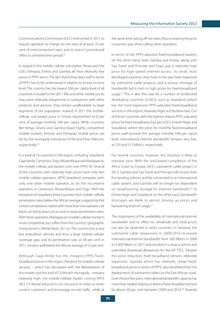 95
Measuring the Information Society 2012
Communications Commission (UCC) intervened in 2011 to
require operators to charge on-net rates of at least 70 per
cent of interconnection rates, and to restrict promotional
offers to a limited time period.53
In regard to the mobile-cellular sub-basket, Kenya and the
LDCs Ethiopia, Eritrea and Gambia all have relatively low
prices in PPP$ terms.The fact that Eritrea does well in terms
of PPP$ has to be understood in relation to its low income
level. The country has the lowest GNI per capita level of all
countries included in the 2011 IPB, and while mobile prices
may seem relatively inexpensive in comparison with other
products and services, they remain unaffordable to large
segments of the population. Indeed, in 2011 the mobile-
cellular sub-basket price in Eritrea represented 42.8 per
cent of average monthly GNI per capita. While countries
like Kenya, Ghana and Gambia boast highly competitive
mobile markets, Eritrea’s and Ethiopia’s mobile prices are
set by the monopoly enterprises EriTel and Ethio Telecom,
respectively.54
In a total of 14 countries in the region, including Swaziland,
CapeVerde,Cameroon,Togo,MozambiqueandMadagascar,
the mobile-cellular sub-basket costs over PPP$ 30. Several
of the countries with relatively high prices have only two
mobile-cellular operators. MTN Swaziland competes with
only one other mobile operator, as do the incumbent
operators in Cameroon, Mozambique and Togo. With the
exceptionofSwaziland,thesecountrieshavemobile-cellular
penetrationratesbelowtheAfricanaverage,suggestingthat
amorecompetitivemarketwithmorethantwooperators(at
least) can bring down prices and increase penetration rates.
Withthreeoperators,Madagascar’smobile-cellularmarketis
morecompetitive,butsuffersfromthecountry’sgeographic
characteristics (World Bank, 2011a). The country has a very
low population density and thus a large mobile-cellular
coverage gap, and its penetration rate, at 38 per cent in
2011, remains well below the African average of 53 per cent.
Although Cape Verde has the cheapest PPP$ fixed-
broadband prices in the region, the price for mobile-cellular
services – which has decreased with the liberalization of
the market and the end of CV Movel’s monopoly – remains
relatively high, the mobile-cellular basket costing PPP$
38.3. CV Movel reduced its on-net prices in order to retain
current customers and encourage on-net traffic, while at
the same time raising off-net rates, thus increasing the price
customers pay when calling other operators.
In terms of the PPP$-adjusted fixed-broadband baskets,
on the other hand, both Gambia and Eritrea, along with
Sao Tomé and Principe and Togo, pay a relatively high
price for high-speed Internet access. As small, least
developed countries, they have in the past been bypassed
by submarine cable projects, and a serious shortage of
bandwidth led in turn to high prices for fixed-broadband
usage.55
This is also the case for a number of landlocked
developing countries (LLDCs), such as Swaziland (which
has the most expensive PPP$-adjusted fixed-broadband
services in the region), Rwanda, Niger and Burkina Faso. Out
of the ten countries with the highest relative PPP$-adjusted
pricesforfixed-broadband,fourareLLDCs.InbothNigerand
Swaziland, where the price for monthly fixed-broadband
prices well exceeds the average monthly GNI per capita
level, international Internet bandwidth remains very low,
at 210 and 512 Mbit/s, respectively.
For several countries, however, the situation is likely to
improve soon. With the anticipated completion of the
Africa Coast to Europe (ACE) submarine cable project in
2012, Gambia and Sao Tomé and Principe will receive their
first landing stations and be connected to an international
cable system, and Gambia will no longer be dependent
on neighbouring Senegal for Internet bandwidth.56
In
Eritrea, Niger and Swaziland, on the other hand, bandwidth
shortages are likely to persist, driving up prices and
hampering Internet usage.57
The importance of the availability of international Internet
bandwidth and its effect on wholesale and retail prices
can also be observed in other countries. In Tanzania, the
submarine cable expansions in 2009/2010 increased
international Internet bandwidth from 300 Mbit/s in 2008
to 5 000 Mbit/s in 2011 and resulted in a drop in prices and
unlimited download allowances for the ISP TTCL. Despite
this price reduction, fixed broadband remains relatively
expensive. Uganda, which has relatively cheap fixed-
broadband prices in terms of PPP$, also benefited from the
deployment of submarine cables on the East African coast.
Overthelastfewyears,internationalbandwidthcapacityhas
morethantripled,helpingtoreducefixed-broadbandprices
by about 50 per cent between 2009 and 2010.58
Rwanda
 